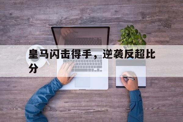 凯发娱乐体育-皇马闪击得手，逆袭反超比分的简单介绍